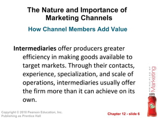 The Nature and Importance of  Marketing Channels Intermediaries  offer producers greater efficiency in making goods available to target markets. Through their contacts, experience, specialization, and scale of operations, intermediaries usually offer the firm more than it can achieve on its own. How Channel Members Add Value 
