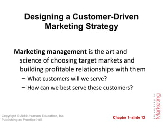 Chapter 1- slide 12
Copyright © 2010 Pearson Education, Inc.
Publishing as Prentice Hall
Designing a Customer-Driven
Marketing Strategy
Marketing management is the art and
science of choosing target markets and
building profitable relationships with them
– What customers will we serve?
– How can we best serve these customers?
 