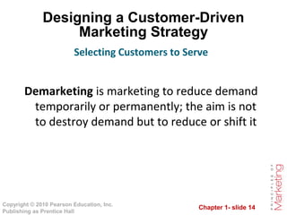 Chapter 1- slide 14
Copyright © 2010 Pearson Education, Inc.
Publishing as Prentice Hall
Designing a Customer-Driven
Marketing Strategy
Demarketing is marketing to reduce demand
temporarily or permanently; the aim is not
to destroy demand but to reduce or shift it
Selecting Customers to Serve
 