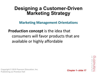 Chapter 1- slide 17
Copyright © 2010 Pearson Education, Inc.
Publishing as Prentice Hall
Designing a Customer-Driven
Marketing Strategy
Production concept is the idea that
consumers will favor products that are
available or highly affordable
Marketing Management Orientations
 