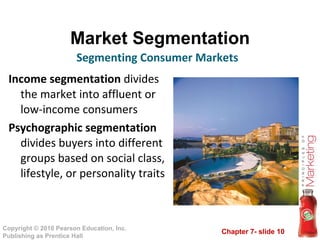 Market Segmentation Income segmentation  divides the market into affluent or low-income consumers Psychographic segmentation  divides buyers into different groups based on social class, lifestyle, or personality traits Segmenting Consumer Markets 