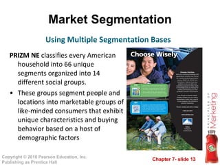 Market Segmentation PRIZM NE  classifies every American household into 66 unique segments organized into 14 different social groups.  These groups segment people and locations into marketable groups of like-minded consumers that exhibit unique characteristics and buying behavior based on a host of demographic factors Using Multiple Segmentation Bases 