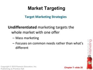 Market Targeting Undifferentiated  marketing targets the whole market with one offer Mass marketing Focuses on common needs rather than what’s different Target Marketing Strategies 