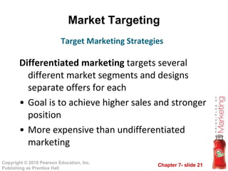 Market Targeting Differentiated marketing  targets several different market segments and designs separate offers for each Goal is to achieve higher sales and stronger position More expensive than undifferentiated marketing Target Marketing Strategies 