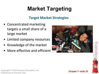 Market Targeting Concentrated marketing targets a small share of a large market Limited company resources Knowledge of the market More effective and efficient Target Market Strategies 