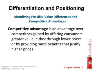 Differentiation and Positioning Competitive advantage  is an advantage over competitors gained by offering consumers greater value, either through lower prices or by providing more benefits that justify higher prices Identifying Possible Value Differences and Competitive Advantages 