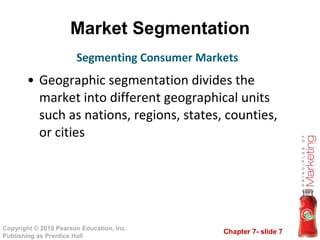 Market Segmentation Geographic segmentation divides the market into different geographical units such as nations, regions, states, counties, or cities Segmenting Consumer Markets 