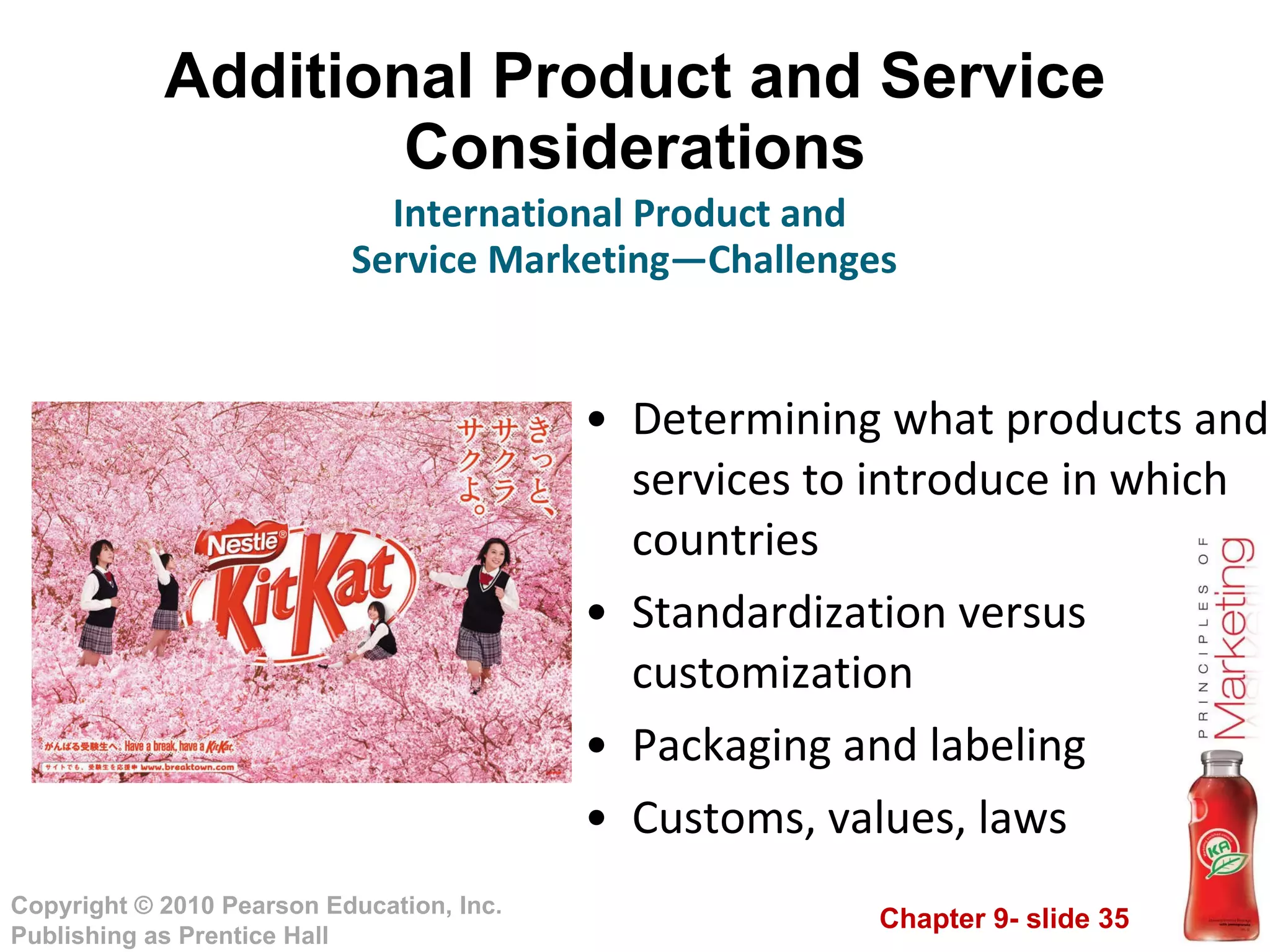 Additional Product and Service Considerations Determining what products and services to introduce in which countries Standardization versus customization Packaging and labeling  Customs, values, laws International Product and  Service Marketing—Challenges 