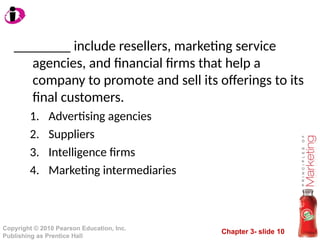 Chapter 3- slide 10
Copyright © 2010 Pearson Education, Inc.
Publishing as Prentice Hall
________ include resellers, marketing service
agencies, and financial firms that help a
company to promote and sell its offerings to its
final customers.
1. Advertising agencies
2. Suppliers
3. Intelligence firms
4. Marketing intermediaries
 