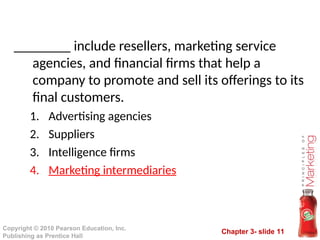 Chapter 3- slide 11
Copyright © 2010 Pearson Education, Inc.
Publishing as Prentice Hall
________ include resellers, marketing service
agencies, and financial firms that help a
company to promote and sell its offerings to its
final customers.
1. Advertising agencies
2. Suppliers
3. Intelligence firms
4. Marketing intermediaries
 
