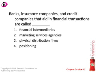 Chapter 3- slide 12
Copyright © 2010 Pearson Education, Inc.
Publishing as Prentice Hall
Banks, insurance companies, and credit
companies that aid in financial transactions
are called ________.
1. financial intermediaries
2. marketing services agencies
3. physical distribution firms
4. positioning
 