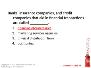 Chapter 3- slide 13
Copyright © 2010 Pearson Education, Inc.
Publishing as Prentice Hall
Banks, insurance companies, and credit
companies that aid in financial transactions
are called _________.
1. financial intermediaries
2. marketing services agencies
3. physical distribution firms
4. positioning
 