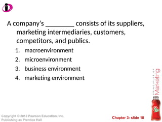 Chapter 3- slide 18
Copyright © 2010 Pearson Education, Inc.
Publishing as Prentice Hall
A company’s ________ consists of its suppliers,
marketing intermediaries, customers,
competitors, and publics.
1. macroenvironment
2. microenvironment
3. business environment
4. marketing environment
 