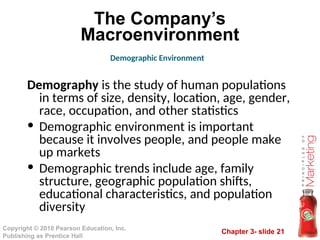 Chapter 3- slide 21
Copyright © 2010 Pearson Education, Inc.
Publishing as Prentice Hall
The Company’s
Macroenvironment
Demography is the study of human populations
in terms of size, density, location, age, gender,
race, occupation, and other statistics
• Demographic environment is important
because it involves people, and people make
up markets
• Demographic trends include age, family
structure, geographic population shifts,
educational characteristics, and population
diversity
Demographic Environment
 