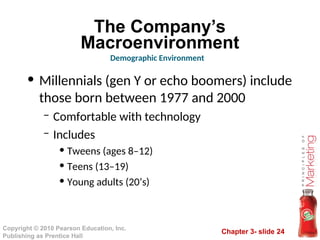 Chapter 3- slide 24
Copyright © 2010 Pearson Education, Inc.
Publishing as Prentice Hall
The Company’s
Macroenvironment
• Millennials (gen Y or echo boomers) include
those born between 1977 and 2000
– Comfortable with technology
– Includes
• Tweens (ages 8–12)
• Teens (13–19)
• Young adults (20’s)
Demographic Environment
 