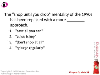 Chapter 3- slide 34
Copyright © 2010 Pearson Education, Inc.
Publishing as Prentice Hall
The “shop until you drop” mentality of the 1990s
has been replaced with a more ________
approach.
1. “save all you can”
2. “value is key”
3. “don’t shop at all”
4. “splurge regularly”
 