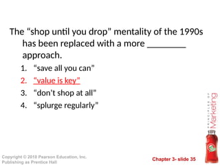 Chapter 3- slide 35
Copyright © 2010 Pearson Education, Inc.
Publishing as Prentice Hall
The “shop until you drop” mentality of the 1990s
has been replaced with a more ________
approach.
1. “save all you can”
2. “value is key”
3. “don’t shop at all”
4. “splurge regularly”
 