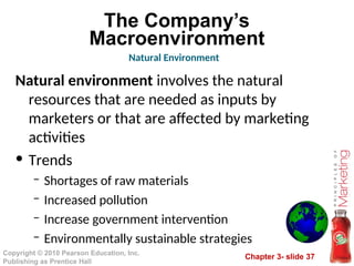 Chapter 3- slide 37
Copyright © 2010 Pearson Education, Inc.
Publishing as Prentice Hall
The Company’s
Macroenvironment
Natural environment involves the natural
resources that are needed as inputs by
marketers or that are affected by marketing
activities
• Trends
– Shortages of raw materials
– Increased pollution
– Increase government intervention
– Environmentally sustainable strategies
Natural Environment
 