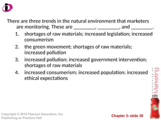 Chapter 3- slide 38
Copyright © 2010 Pearson Education, Inc.
Publishing as Prentice Hall
There are three trends in the natural environment that marketers
are monitoring. These are ________, ________, and ________.
1. shortages of raw materials; increased legislation; increased
consumerism
2. the green movement; shortages of raw materials;
increased pollution
3. increased pollution; increased government intervention;
shortages of raw materials
4. increased consumerism; increased population; increased
ethical expectations
 