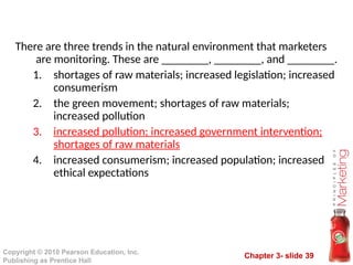 Chapter 3- slide 39
Copyright © 2010 Pearson Education, Inc.
Publishing as Prentice Hall
There are three trends in the natural environment that marketers
are monitoring. These are ________, ________, and ________.
1. shortages of raw materials; increased legislation; increased
consumerism
2. the green movement; shortages of raw materials;
increased pollution
3. increased pollution; increased government intervention;
shortages of raw materials
4. increased consumerism; increased population; increased
ethical expectations
 