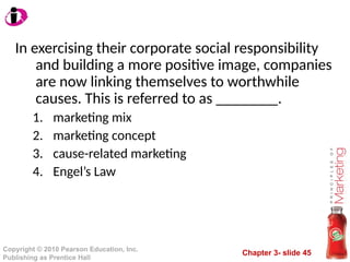 Chapter 3- slide 45
Copyright © 2010 Pearson Education, Inc.
Publishing as Prentice Hall
In exercising their corporate social responsibility
and building a more positive image, companies
are now linking themselves to worthwhile
causes. This is referred to as ________.
1. marketing mix
2. marketing concept
3. cause-related marketing
4. Engel’s Law
 