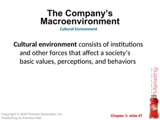 Chapter 3- slide 47
Copyright © 2010 Pearson Education, Inc.
Publishing as Prentice Hall
The Company’s
Macroenvironment
Cultural environment consists of institutions
and other forces that affect a society’s
basic values, perceptions, and behaviors
Cultural Environment
 