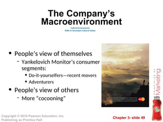 Chapter 3- slide 49
Copyright © 2010 Pearson Education, Inc.
Publishing as Prentice Hall
The Company’s
Macroenvironment
• People’s view of themselves
– Yankelovich Monitor’s consumer
segments:
• Do-it-yourselfers—recent movers
• Adventurers
• People’s view of others
– More “cocooning”
Cultural Environment
Shifts in Secondary Cultural Values
 