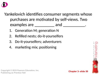 Chapter 3- slide 50
Copyright © 2010 Pearson Education, Inc.
Publishing as Prentice Hall
Yankelovich identifies consumer segments whose
purchases are motivated by self-views. Two
examples are _________ and __________.
1. Generation M; generation N
2. Refilled nests; do-it-yourselfers
3. Do-it-yourselfers; adventurers
4. marketing mix; positioning
 