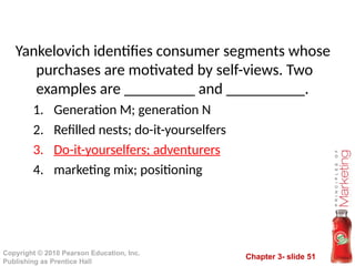 Chapter 3- slide 51
Copyright © 2010 Pearson Education, Inc.
Publishing as Prentice Hall
Yankelovich identifies consumer segments whose
purchases are motivated by self-views. Two
examples are _________ and __________.
1. Generation M; generation N
2. Refilled nests; do-it-yourselfers
3. Do-it-yourselfers; adventurers
4. marketing mix; positioning
 