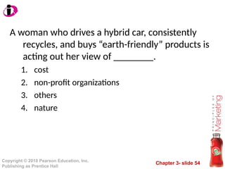 Chapter 3- slide 54
Copyright © 2010 Pearson Education, Inc.
Publishing as Prentice Hall
A woman who drives a hybrid car, consistently
recycles, and buys “earth-friendly” products is
acting out her view of ________.
1. cost
2. non-profit organizations
3. others
4. nature
 