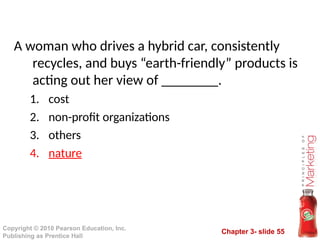 Chapter 3- slide 55
Copyright © 2010 Pearson Education, Inc.
Publishing as Prentice Hall
A woman who drives a hybrid car, consistently
recycles, and buys “earth-friendly” products is
acting out her view of ________.
1. cost
2. non-profit organizations
3. others
4. nature
 