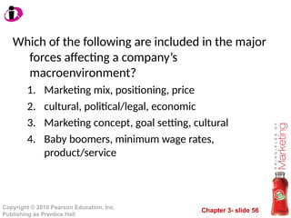 Chapter 3- slide 56
Copyright © 2010 Pearson Education, Inc.
Publishing as Prentice Hall
Which of the following are included in the major
forces affecting a company’s
macroenvironment?
1. Marketing mix, positioning, price
2. cultural, political/legal, economic
3. Marketing concept, goal setting, cultural
4. Baby boomers, minimum wage rates,
product/service
 