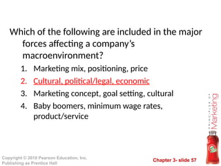 Chapter 3- slide 57
Copyright © 2010 Pearson Education, Inc.
Publishing as Prentice Hall
Which of the following are included in the major
forces affecting a company’s
macroenvironment?
1. Marketing mix, positioning, price
2. Cultural, political/legal, economic
3. Marketing concept, goal setting, cultural
4. Baby boomers, minimum wage rates,
product/service
 