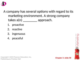Chapter 3- slide 59
Copyright © 2010 Pearson Education, Inc.
Publishing as Prentice Hall
A company has several options with regard to its
marketing environment. A strong company
takes a(n) ________ approach.
1. proactive
2. reactive
3. ingenuous
4. peaceful
 