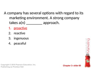 Chapter 3- slide 60
Copyright © 2010 Pearson Education, Inc.
Publishing as Prentice Hall
A company has several options with regard to its
marketing environment. A strong company
takes a(n) ________ approach.
1. proactive
2. reactive
3. ingenuous
4. peaceful
 