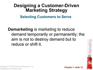 Chapter 1- slide 12
Copyright © 2010 Pearson Education, Inc.
Publishing as Prentice Hall
Designing a Customer-Driven
Marketing Strategy
Demarketing is marketing to reduce
demand temporarily or permanently; the
aim is not to destroy demand but to
reduce or shift it.
Selecting Customers to Serve
 