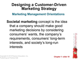 Chapter 1- slide 19
Copyright © 2010 Pearson Education, Inc.
Publishing as Prentice Hall
Designing a Customer-Driven
Marketing Strategy
Societal marketing concept is the idea
that a company should make good
marketing decisions by considering
consumers’ wants, the company’s
requirements, consumers’ long-term
interests, and society’s long-run
interests
Marketing Management Orientations
 
