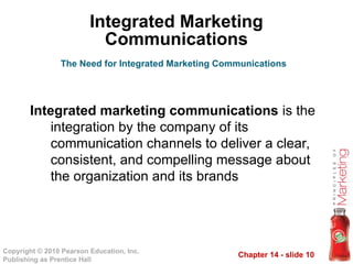 Chapter 14 - slide 10
Copyright © 2010 Pearson Education, Inc.
Publishing as Prentice Hall
Integrated Marketing
Communications
Integrated marketing communications is the
integration by the company of its
communication channels to deliver a clear,
consistent, and compelling message about
the organization and its brands
The Need for Integrated Marketing Communications
 