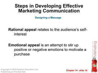 Chapter 14 - slide 16
Copyright © 2010 Pearson Education, Inc.
Publishing as Prentice Hall
Steps in Developing Effective
Marketing Communication
Rational appeal relates to the audience’s self-
interest
Emotional appeal is an attempt to stir up
positive or negative emotions to motivate a
purchase
Designing a Message
 