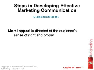 Chapter 14 - slide 17
Copyright © 2010 Pearson Education, Inc.
Publishing as Prentice Hall
Steps in Developing Effective
Marketing Communication
Moral appeal is directed at the audience’s
sense of right and proper
Designing a Message
 