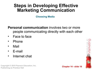 Chapter 14 - slide 18
Copyright © 2010 Pearson Education, Inc.
Publishing as Prentice Hall
Steps in Developing Effective
Marketing Communication
Personal communication involves two or more
people communicating directly with each other
• Face to face
• Phone
• Mail
• E-mail
• Internet chat
Choosing Media
 