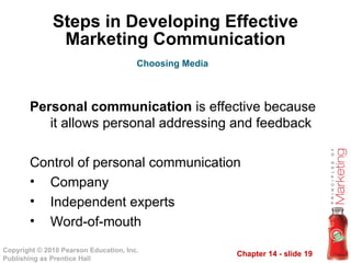 Chapter 14 - slide 19
Copyright © 2010 Pearson Education, Inc.
Publishing as Prentice Hall
Steps in Developing Effective
Marketing Communication
Personal communication is effective because
it allows personal addressing and feedback
Control of personal communication
• Company
• Independent experts
• Word-of-mouth
Choosing Media
 