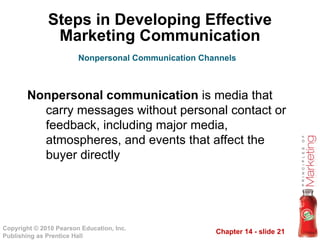 Chapter 14 - slide 21
Copyright © 2010 Pearson Education, Inc.
Publishing as Prentice Hall
Steps in Developing Effective
Marketing Communication
Nonpersonal communication is media that
carry messages without personal contact or
feedback, including major media,
atmospheres, and events that affect the
buyer directly
Nonpersonal Communication Channels
 
