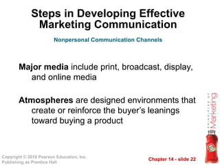 Chapter 14 - slide 22
Copyright © 2010 Pearson Education, Inc.
Publishing as Prentice Hall
Steps in Developing Effective
Marketing Communication
Major media include print, broadcast, display,
and online media
Atmospheres are designed environments that
create or reinforce the buyer’s leanings
toward buying a product
Nonpersonal Communication Channels
 