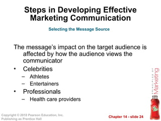 Chapter 14 - slide 24
Copyright © 2010 Pearson Education, Inc.
Publishing as Prentice Hall
Steps in Developing Effective
Marketing Communication
The message’s impact on the target audience is
affected by how the audience views the
communicator
• Celebrities
– Athletes
– Entertainers
• Professionals
– Health care providers
Selecting the Message Source
 