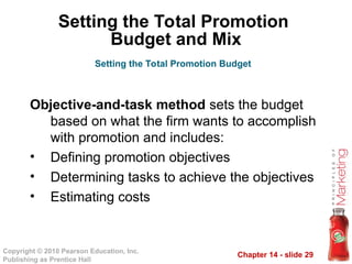 Chapter 14 - slide 29
Copyright © 2010 Pearson Education, Inc.
Publishing as Prentice Hall
Objective-and-task method sets the budget
based on what the firm wants to accomplish
with promotion and includes:
• Defining promotion objectives
• Determining tasks to achieve the objectives
• Estimating costs
Setting the Total Promotion Budget
Setting the Total Promotion
Budget and Mix
 