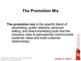 Chapter 14 - slide 3
Copyright © 2010 Pearson Education, Inc.
Publishing as Prentice Hall
The promotion mix is the specific blend of
advertising, public relations, personal
selling, and direct-marketing tools that the
company uses to persuasively communicate
customer value and build customer
relationships
The Promotion Mix
 
