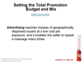 Chapter 14 - slide 30
Copyright © 2010 Pearson Education, Inc.
Publishing as Prentice Hall
Advertising reaches masses of geographically
dispersed buyers at a low cost per
exposure, and it enables the seller to repeat
a message many times
Shaping the Overall Promotion Mix
The Nature of Each Promotion Tool
Setting the Total Promotion
Budget and Mix
 