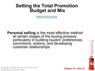 Chapter 14 - slide 31
Copyright © 2010 Pearson Education, Inc.
Publishing as Prentice Hall
Personal selling is the most effective method
at certain stages of the buying process,
particularly in building buyers’ preferences,
convictions, actions, and developing
customer relationships
Shaping the Overall Promotion Mix
The Nature of Each Promotion Tool
Setting the Total Promotion
Budget and Mix
 