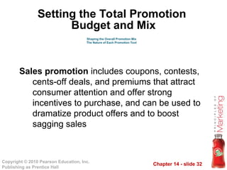 Chapter 14 - slide 32
Copyright © 2010 Pearson Education, Inc.
Publishing as Prentice Hall
Sales promotion includes coupons, contests,
cents-off deals, and premiums that attract
consumer attention and offer strong
incentives to purchase, and can be used to
dramatize product offers and to boost
sagging sales
Shaping the Overall Promotion Mix
The Nature of Each Promotion Tool
Setting the Total Promotion
Budget and Mix
 